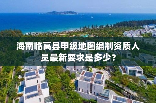 海南临高县甲级地图编制资质人员最新要求是多少？