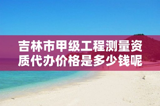 吉林市甲级工程测量资质代办价格是多少钱呢？