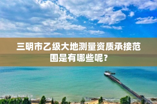 三明市乙级大地测量资质承接范围是有哪些呢？