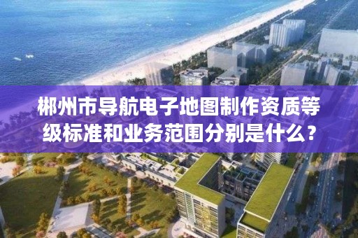 郴州市导航电子地图制作资质等级标准和业务范围分别是什么？