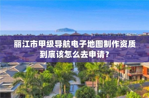 丽江市甲级导航电子地图制作资质到底该怎么去申请？