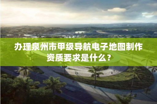 办理泉州市甲级导航电子地图制作资质要求是什么？