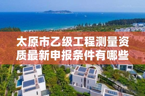 太原市乙级工程测量资质最新申报条件有哪些呢？