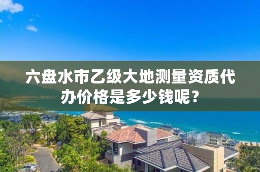 六盘水市乙级大地测量资质代办价格是多少钱呢？