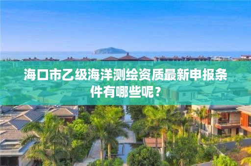 海口市乙级海洋测绘资质最新申报条件有哪些呢？