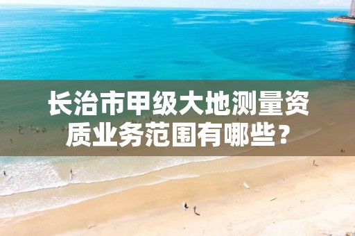 长治市甲级大地测量资质业务范围有哪些？