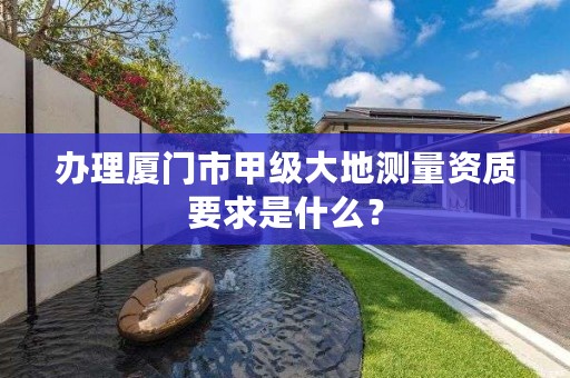 办理厦门市甲级大地测量资质要求是什么？