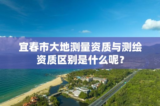 宜春市大地测量资质与测绘资质区别是什么呢？