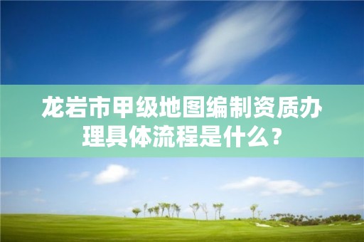 龙岩市甲级地图编制资质办理具体流程是什么？