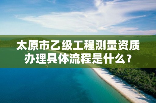 太原市乙级工程测量资质办理具体流程是什么？