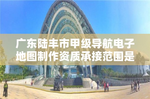 广东陆丰市甲级导航电子地图制作资质承接范围是什么？