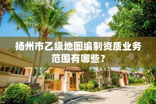 扬州市乙级地图编制资质业务范围有哪些？