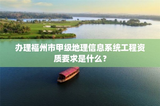 办理福州市甲级地理信息系统工程资质要求是什么？