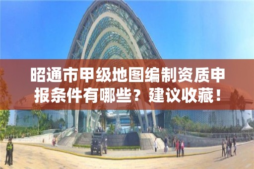 昭通市甲级地图编制资质申报条件有哪些？建议收藏！