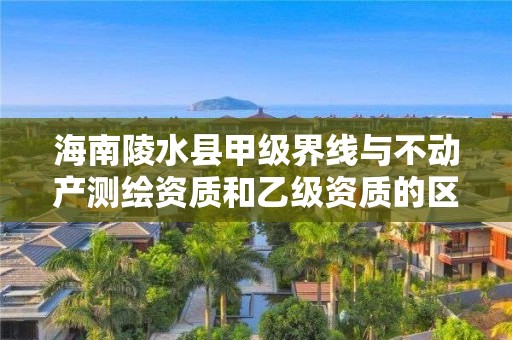 海南陵水县甲级界线与不动产测绘资质和乙级资质的区别是什么？