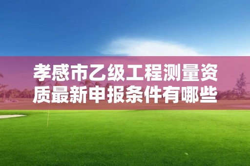 孝感市乙级工程测量资质最新申报条件有哪些呢？