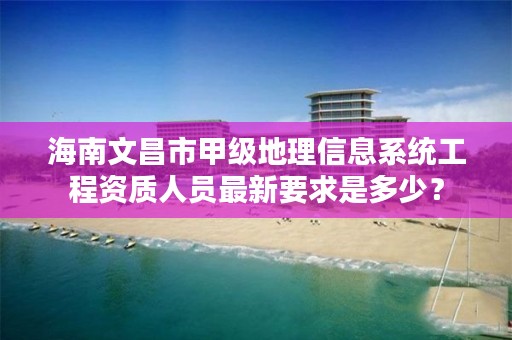 海南文昌市甲级地理信息系统工程资质人员最新要求是多少？