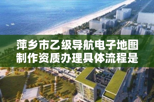 萍乡市乙级导航电子地图制作资质办理具体流程是什么？