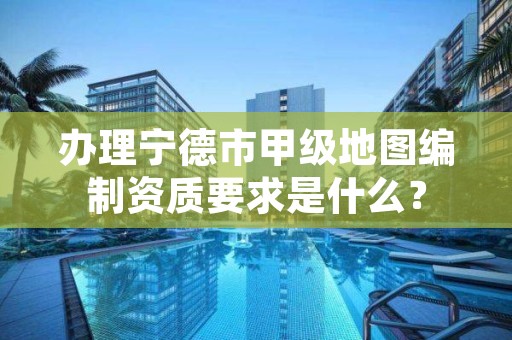 办理宁德市甲级地图编制资质要求是什么？