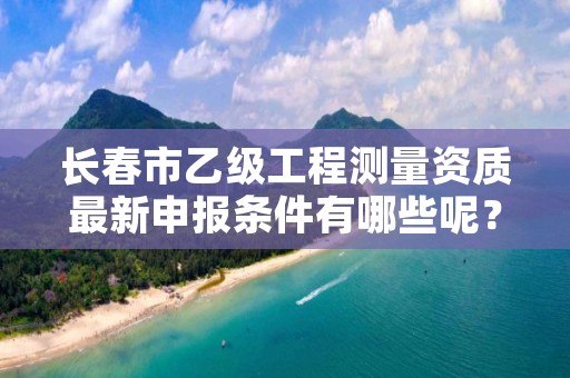 长春市乙级工程测量资质最新申报条件有哪些呢？