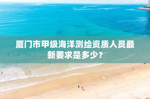 厦门市甲级海洋测绘资质人员最新要求是多少？