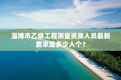 淄博市乙级工程测量资质人员最新要求是多少人个？