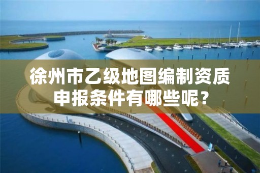 徐州市乙级地图编制资质申报条件有哪些呢？