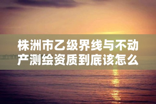 株洲市乙级界线与不动产测绘资质到底该怎么去申请？