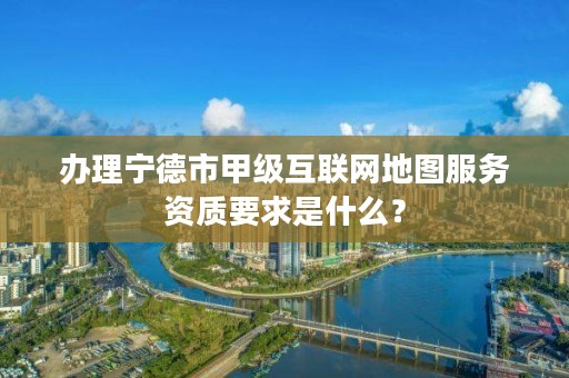 办理宁德市甲级互联网地图服务资质要求是什么？