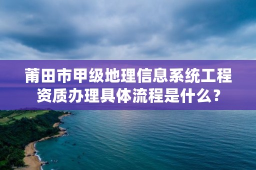 莆田市甲级地理信息系统工程资质办理具体流程是什么？