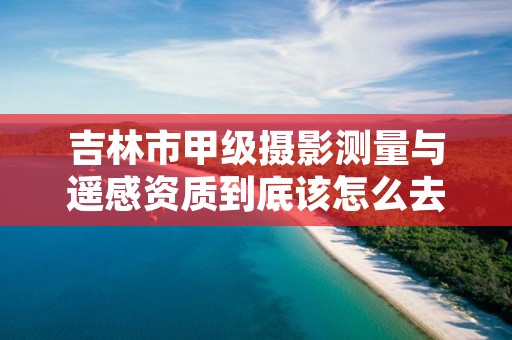 吉林市甲级摄影测量与遥感资质到底该怎么去申请？