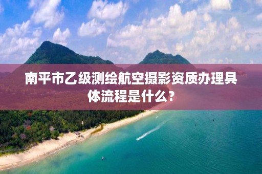 南平市乙级测绘航空摄影资质办理具体流程是什么？