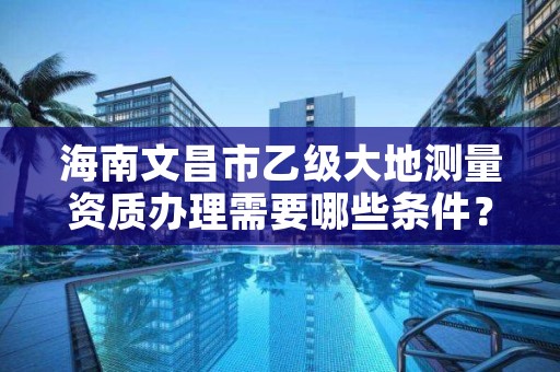 海南文昌市乙级大地测量资质办理需要哪些条件？