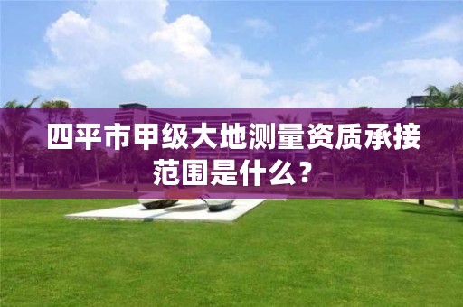 四平市甲级大地测量资质承接范围是什么？