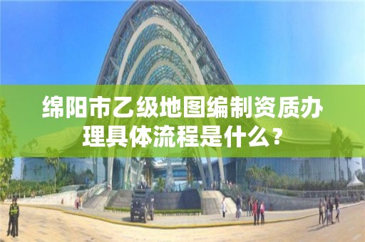 绵阳市乙级地图编制资质办理具体流程是什么？