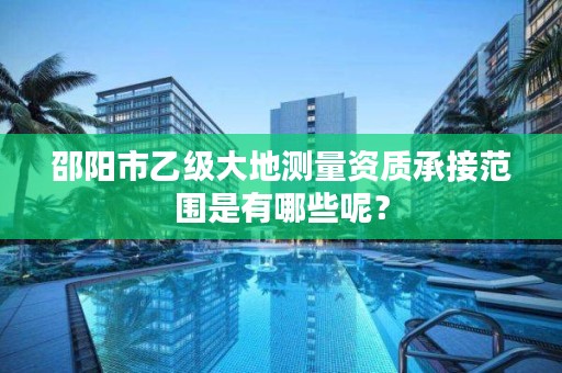 邵阳市乙级大地测量资质承接范围是有哪些呢？