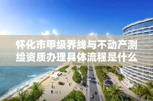 怀化市甲级界线与不动产测绘资质办理具体流程是什么？