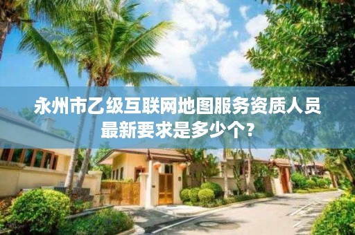 永州市乙级互联网地图服务资质人员最新要求是多少个？