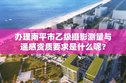 办理南平市乙级摄影测量与遥感资质要求是什么呢？