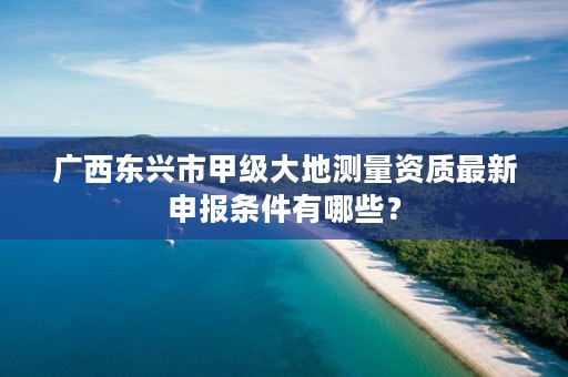 广西东兴市甲级大地测量资质最新申报条件有哪些？