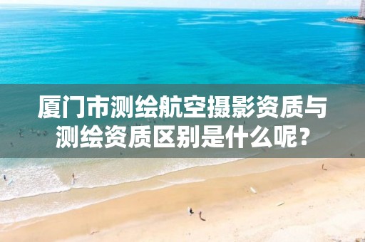 厦门市测绘航空摄影资质与测绘资质区别是什么呢？