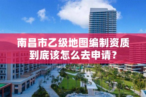 南昌市乙级地图编制资质到底该怎么去申请？