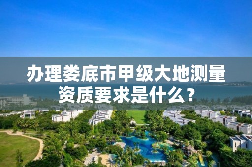 办理娄底市甲级大地测量资质要求是什么？