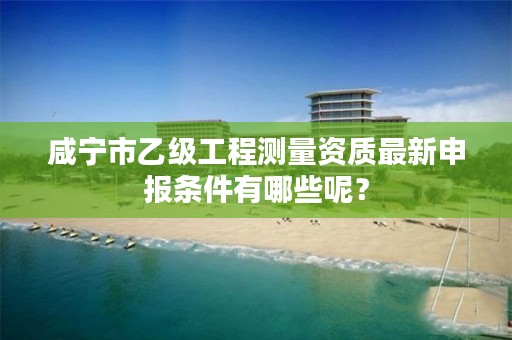 咸宁市乙级工程测量资质最新申报条件有哪些呢？