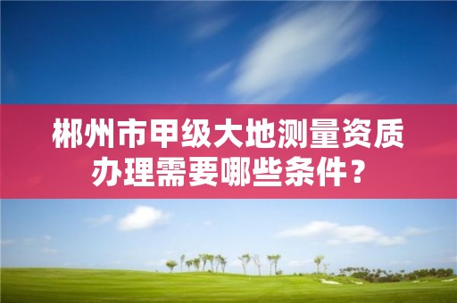 郴州市甲级大地测量资质办理需要哪些条件？