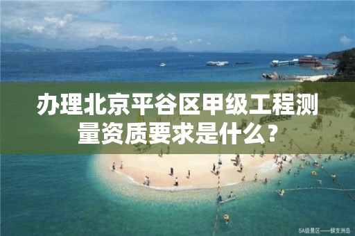 办理北京平谷区甲级工程测量资质要求是什么？