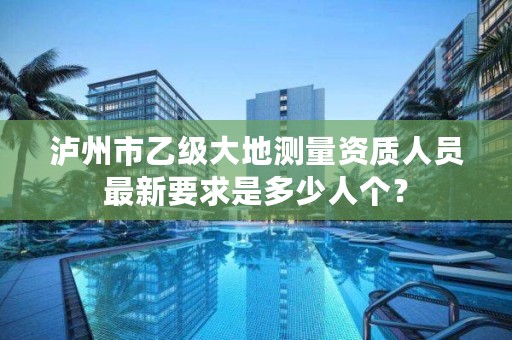 泸州市乙级大地测量资质人员最新要求是多少人个？