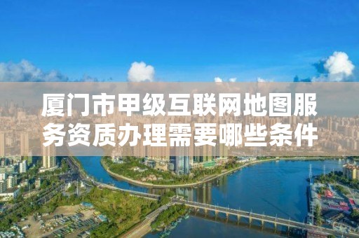 厦门市甲级互联网地图服务资质办理需要哪些条件？