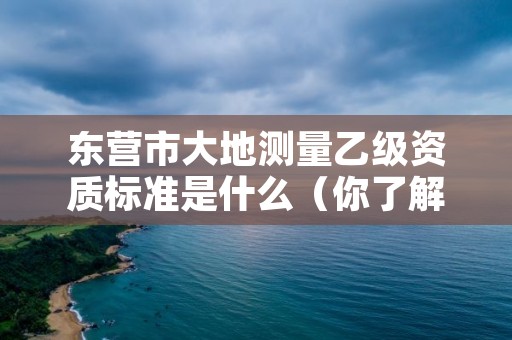 东营市大地测量乙级资质标准是什么（你了解过吗）