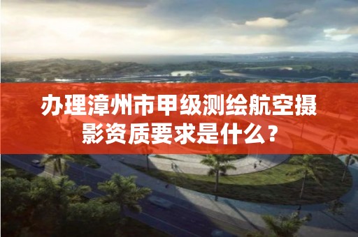 办理漳州市甲级测绘航空摄影资质要求是什么？